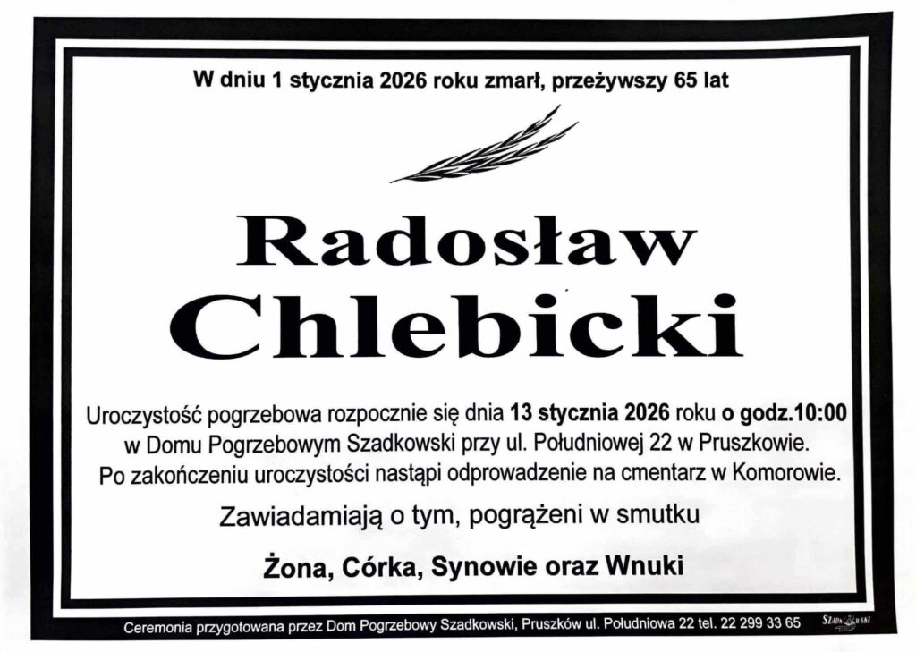 W dniu 1 stycznia 2026 roku zmarł, przeżywszy 65 lat, Radosław Chlebicki. Uroczystość pogrzebowa rozpocznie się dnia 13 stycznia 2026 roku o godz. 10:00 w Domu Pogrzebowym Szadkowski przy ul. Południowej 22 w Pruszkowie. Po zakończeniu uroczystości nastąpi odprowadzenie na cmentarz w Komorowie. Zawiadamiają o tym, pogrążeni w smutku Żona, Córka, Synowie oraz Wnuki