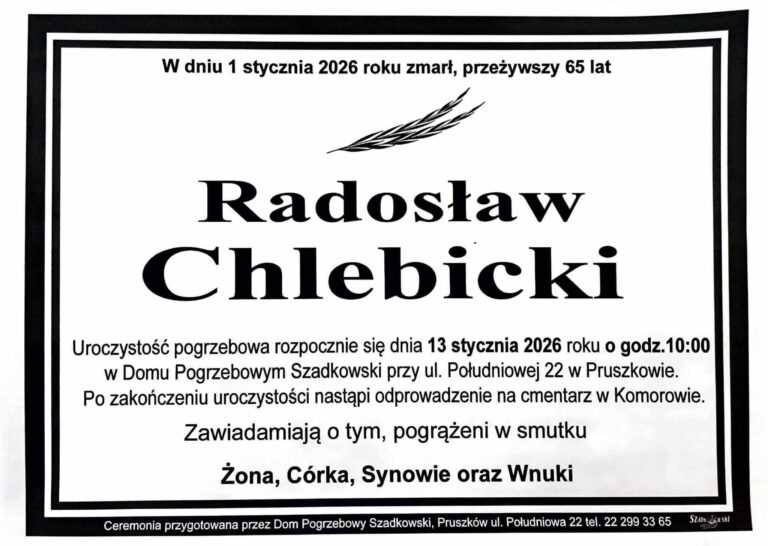 W dniu 1 stycznia 2026 roku zmarł, przeżywszy 65 lat, Radosław Chlebicki. Uroczystość pogrzebowa rozpocznie się dnia 13 stycznia 2026 roku o godz. 10:00 w Domu Pogrzebowym Szadkowski przy ul. Południowej 22 w Pruszkowie. Po zakończeniu uroczystości nastąpi odprowadzenie na cmentarz w Komorowie. Zawiadamiają o tym, pogrążeni w smutku Żona, Córka, Synowie oraz Wnuki